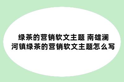 绿茶的营销软文主题 南雄澜河镇绿茶的营销软文主题怎么写